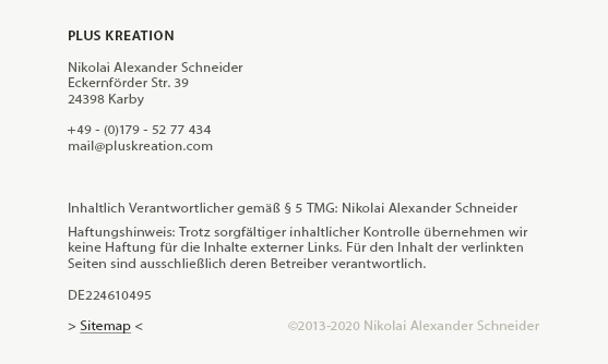 Impressum - PLUS KREATION

Nikolai Alexander Schneider
Eckernförder Str. 39
24398 Karby

+49 - (0)179 - 52 77 434
mail (at) pluskreation (dot) com

Konzept und Umsetzung dieser Website: Nikolai Alexander Schneider, ©2013
 
Inhaltlich Verantwortlicher gemäß § 5 TMG: Nikolai Alexander Schneider
 
Haftungshinweis: Trotz sorgfältiger inhaltlicher Kontrolle übernehmen wir
keine Haftung für die Inhalte externer Links. Für den Inhalt der verlinkten
Seiten sind ausschließlich deren Betreiber verantwortlich.

DE224610495
