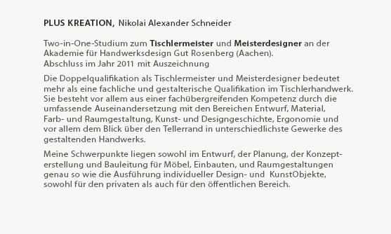 plusKreation, Nikolai Alexander Schneider
 
Two-in-One-Studium zum Tischlermeister und Meisterdesigner an der
Akademie für Handwerksdesign Gut Rosenberg (Aachen).
Abschluss im Jahr 2011 als Jahrgangsbester.
  
Die Doppelqualifikation als Tischlermeister und Meisterdesigner bedeutet
mehr als eine fachliche und gestalterische Qualifikation im Tischlerhandwerk.
Sie besteht vor allem aus einer fachübergreifenden, Kompetenz durch die
umfassende Auseinandersetzung mit den Bereichen Entwurf, Material,
Farb- und Raumgestaltung, Kunst- und Designgeschichte, Ergonomie und
vor allem dem Blick über den Tellerrand in unterschiedlichste Gewerke des
gestaltenden Handwerks.
  
Meine Schwerpunkte liegen sowohl im Entwurf, der Planung, der Konzept-
erstellung und Bauleitung für Möbel, Einbauten, und Raumgestaltungen
genau so wie die Ausführung individueller Design- und  KunstObjekte, 
owohl für den privaten als auch für den öffentlichen Bereich.

Die Fertigung von Möbeln und Einrichtungen im klassischen Sinne sowie
alle weiteren Arbeiten werden zusammen mit spezialisierten
Kooperationspartnern aus den entsprechenden Gewerken realisiert.
