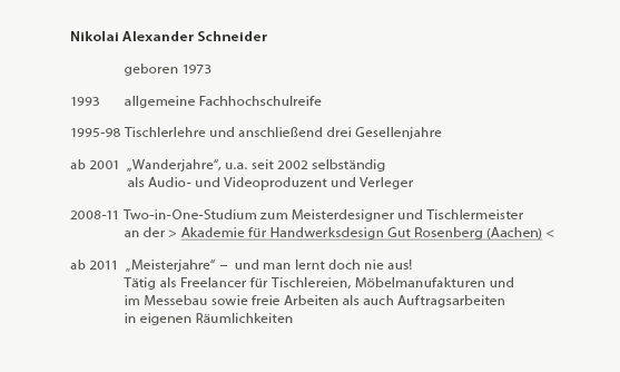 Mein Weg - Nikolai Alexander Schneider

	    Geboren im Jahr 1973
 
1993 	    allgemeine Fachhochschulreife
 
1995-98 Tischlerlehre und anschließend drei Gesellenjahre
 
ab 2001  „Wanderjahre“, u.a. seit 2002 selbständig 
	     als Audio- und Videoproduzent und Verleger im spirituellen Bereich
 
2008-11 Two-in-One-Studium
	   an der > Akademie für Handwerksdesign Gut Rosenberg (Aachen) <
 
2008-11 Two-in-One-Studium zum Tischlermeister und Meisterdesigner
	   an der > Akademie für Handwerksdesign Gut Rosenberg (Aachen) <
 
ab 2011  „Meisterjahre“ –  und man lernt doch nie aus!
	    Tätig als Freelancer für Tischlereien, Möbelmanufakturen und
	    im Messebau sowie freie Arbeiten als auch Auftragsarbeiten
        in eigenen Räumlichkeiten