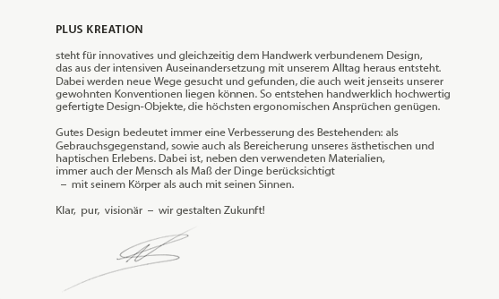 Leitgedanken - plusKreation

steht für innovatives und gleichzeitig dem Handwerk verbundenem Design,
das aus der intensiven Auseinandersetzung mit unserem Alltag heraus entsteht.
Dabei werden neue Wege gesucht und gefunden, die auch weit jenseits unserer
gewohnten Konventionen liegen können. So entstehen handwerklich hochwertig
gefertigte Design-Objekte, die höchsten ergonomischen Ansprüchen genügen.
 
Gutes Design bedeutet immer eine Verbesserung des Bestehenden: als
Gebrauchsgegenstand, sowie auch als Bereicherung unseres ästhetischen und
haptischen Erlebens. Dabei ist, neben den verwendeten (Natur-)Materialien,
immer auch der Mensch als Maß der Dinge berücksichtigt
  –  mit seinem Körper als auch mit seinen Sinnen.

Klar,  pur,  visionär  –  wir gestalten Zukunft!
